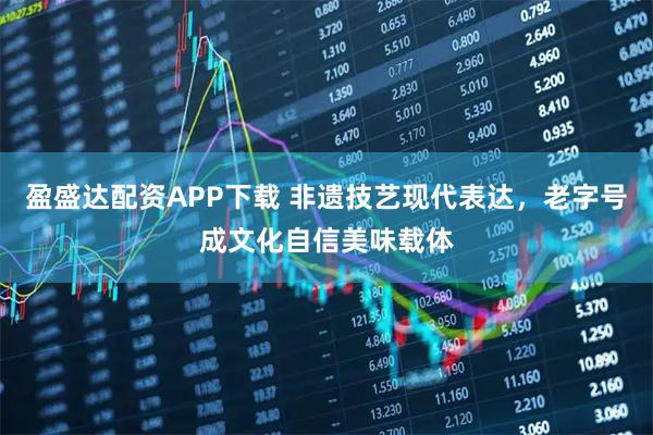 盈盛达配资APP下载 非遗技艺现代表达，老字号成文化自信美味载体