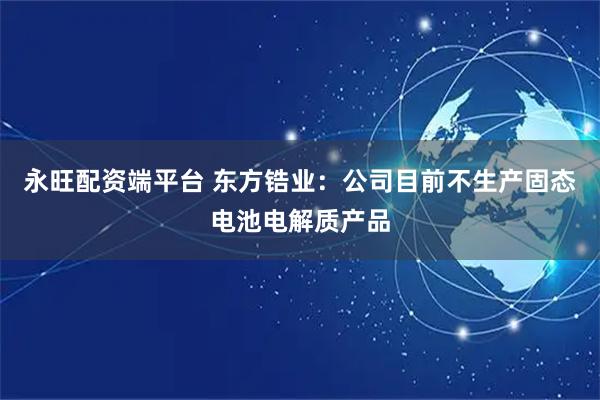 永旺配资端平台 东方锆业：公司目前不生产固态电池电解质产品