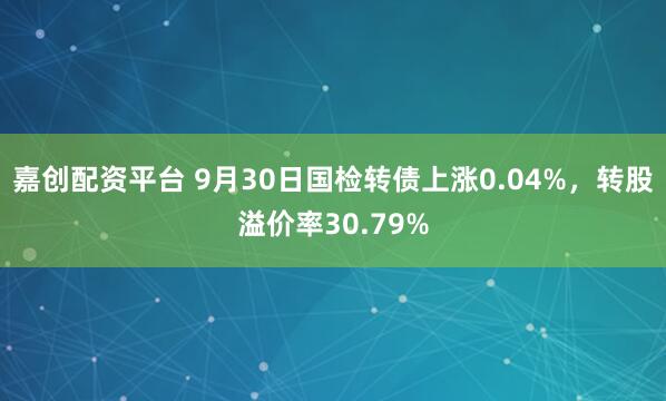 嘉创配资平台 9月30日国检转债上涨0.04%，转股溢价率30.79%
