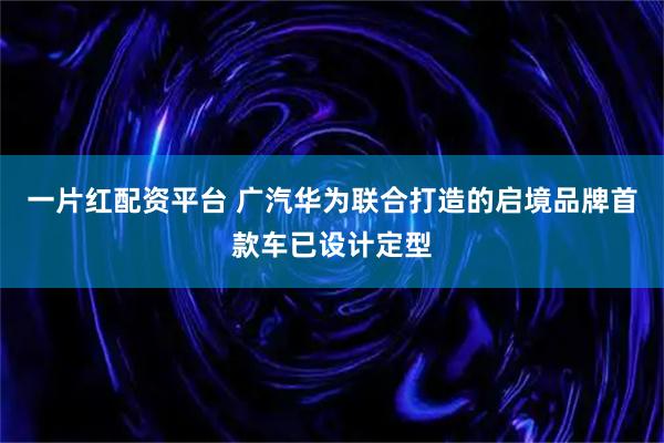 一片红配资平台 广汽华为联合打造的启境品牌首款车已设计定型