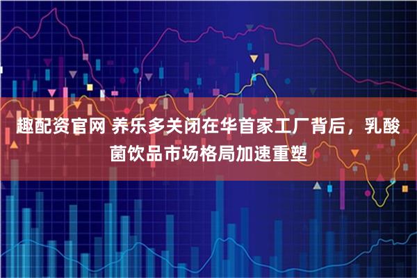 趣配资官网 养乐多关闭在华首家工厂背后，乳酸菌饮品市场格局加速重塑