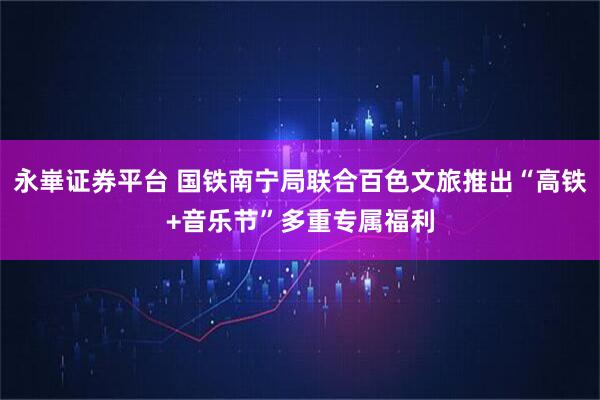 永崋证券平台 国铁南宁局联合百色文旅推出“高铁+音乐节”多重专属福利