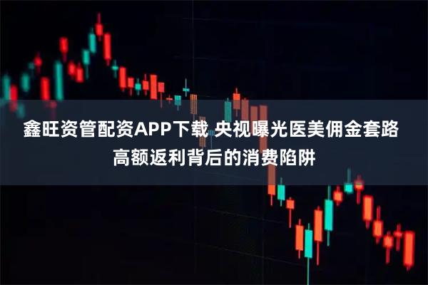 鑫旺资管配资APP下载 央视曝光医美佣金套路 高额返利背后的消费陷阱