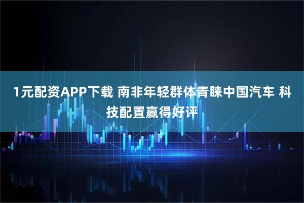 1元配资APP下载 南非年轻群体青睐中国汽车 科技配置赢得好评