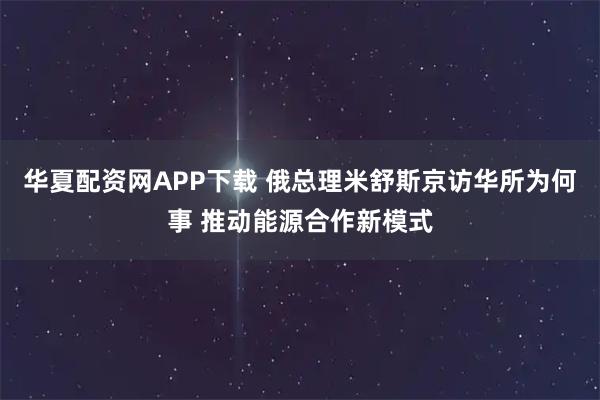 华夏配资网APP下载 俄总理米舒斯京访华所为何事 推动能源合作新模式