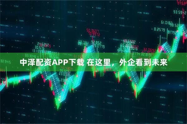 中泽配资APP下载 在这里，外企看到未来