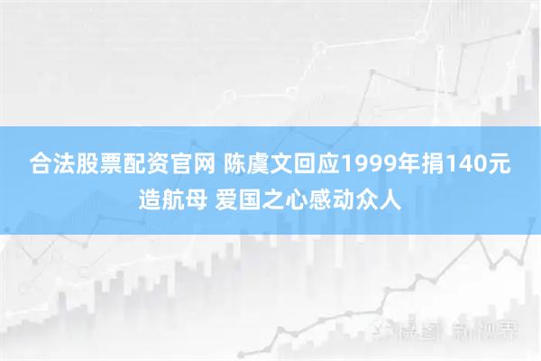 合法股票配资官网 陈虞文回应1999年捐140元造航母 爱国之心感动众人