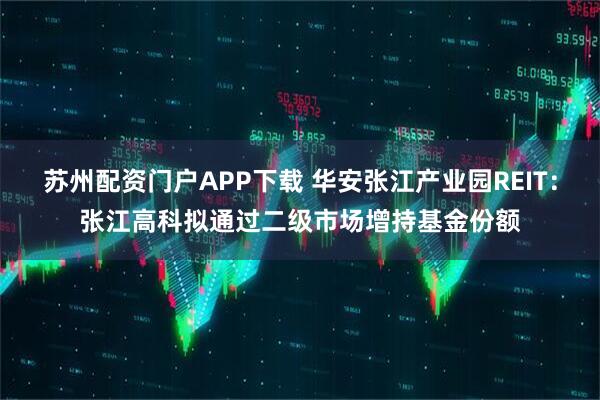 苏州配资门户APP下载 华安张江产业园REIT：张江高科拟通过二级市场增持基金份额