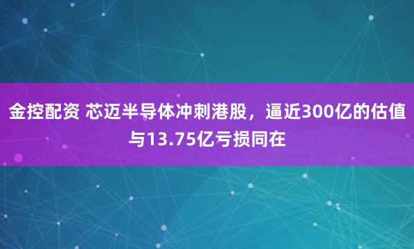 金控配资 芯迈半导体冲刺港股，逼近300亿的估值与13.75亿亏损同在