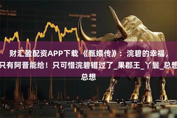 财汇盈配资APP下载 《甄嬛传》：浣碧的幸福，只有阿晋能给！只可惜浣碧错过了_果郡王_丫鬟_总想
