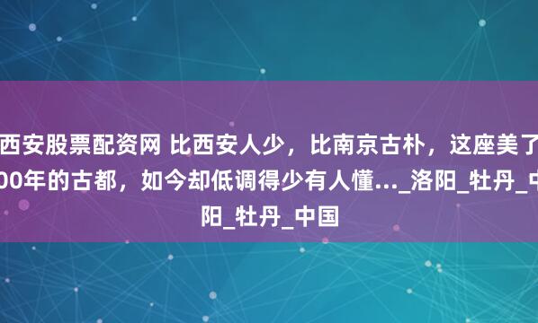西安股票配资网 比西安人少，比南京古朴，这座美了5000年的古都，如今却低调得少有人懂..._洛阳_牡丹_中国