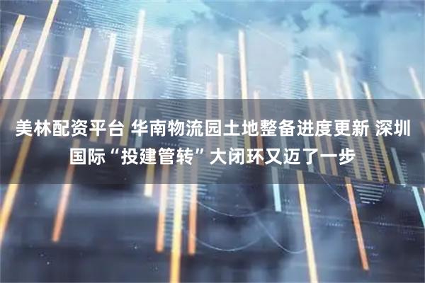 美林配资平台 华南物流园土地整备进度更新 深圳国际“投建管转”大闭环又迈了一步