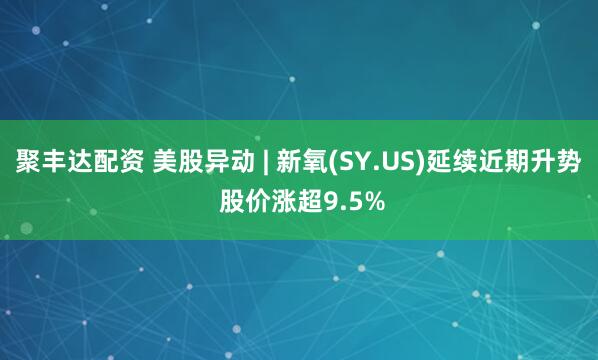 聚丰达配资 美股异动 | 新氧(SY.US)延续近期升势 股价涨超9.5%