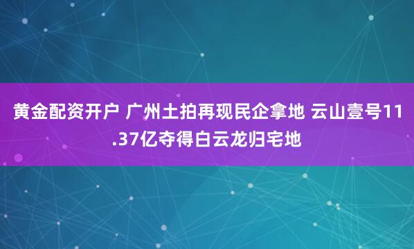 黄金配资开户 广州土拍再现民企拿地 云山壹号11.37亿夺得白云龙归宅地