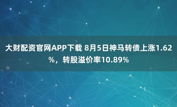 大财配资官网APP下载 8月5日神马转债上涨1.62%，转股溢价率10.89%