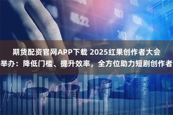 期货配资官网APP下载 2025红果创作者大会举办：降低门槛、提升效率，全方位助力短剧创作者