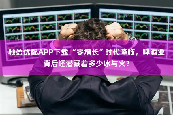 驰盈优配APP下载 “零增长”时代降临，啤酒业背后还潜藏着多少冰与火？