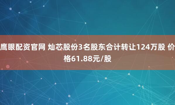 鹰眼配资官网 灿芯股份3名股东合计转让124万股 价格61.88元/股