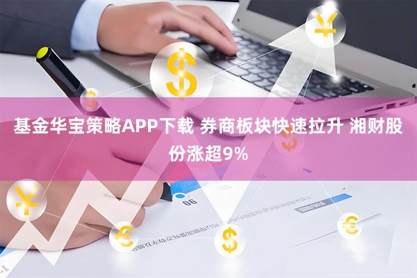 基金华宝策略APP下载 券商板块快速拉升 湘财股份涨超9%