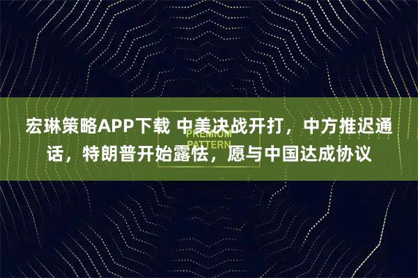 宏琳策略APP下载 中美决战开打，中方推迟通话，特朗普开始露怯，愿与中国达成协议