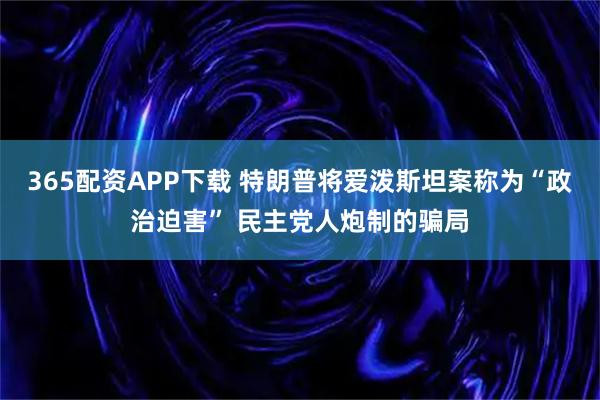 365配资APP下载 特朗普将爱泼斯坦案称为“政治迫害” 民主党人炮制的骗局