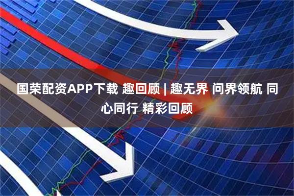 国荣配资APP下载 趣回顾 | 趣无界 问界领航 同心同行 精彩回顾
