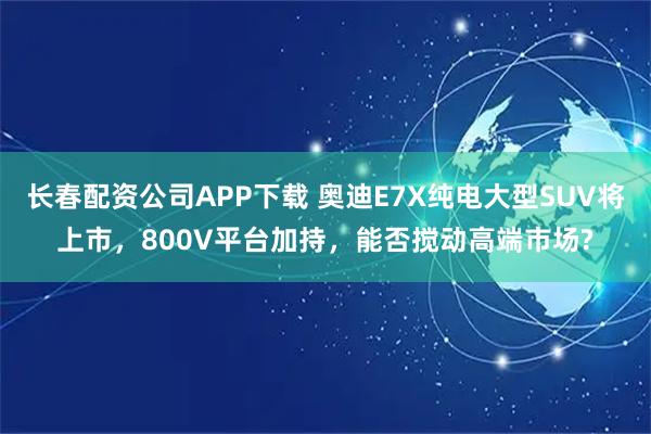长春配资公司APP下载 奥迪E7X纯电大型SUV将上市，800V平台加持，能否搅动高端市场?