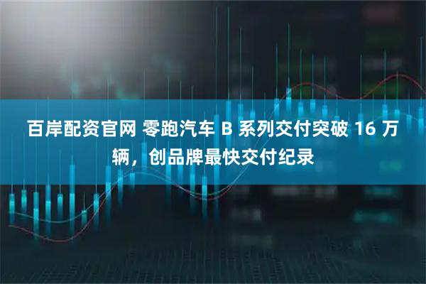 百岸配资官网 零跑汽车 B 系列交付突破 16 万辆，创品牌最快交付纪录