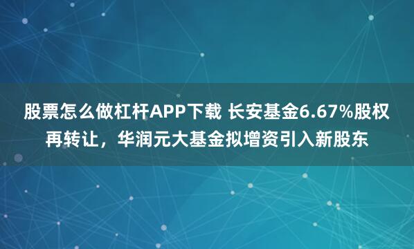 股票怎么做杠杆APP下载 长安基金6.67%股权再转让，华润元大基金拟增资引入新股东