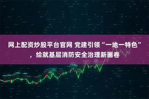 网上配资炒股平台官网 党建引领“一地一特色”，绘就基层消防安全治理新画卷