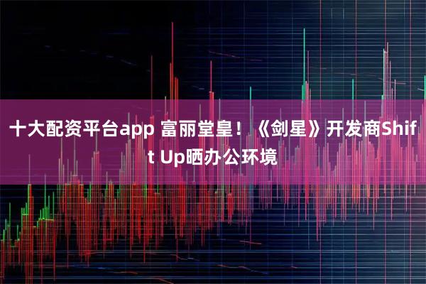 十大配资平台app 富丽堂皇！《剑星》开发商Shift Up晒办公环境