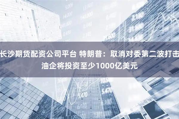 长沙期货配资公司平台 特朗普：取消对委第二波打击　油企将投资至少1000亿美元