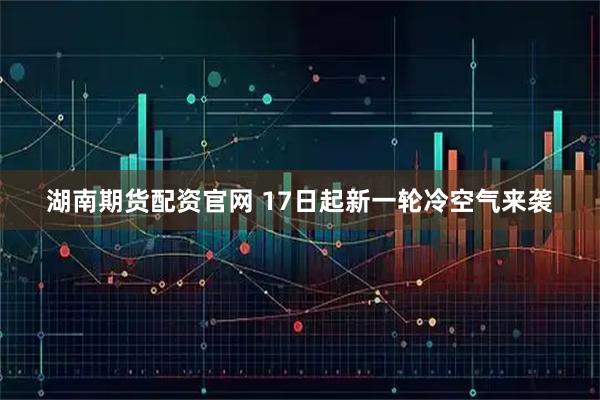 湖南期货配资官网 17日起新一轮冷空气来袭