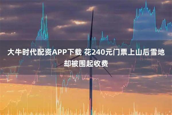 大牛时代配资APP下载 花240元门票上山后雪地却被围起收费