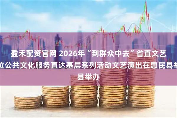 盈禾配资官网 2026年“到群众中去”省直文艺单位公共文化服务直达基层系列活动文艺演出在惠民县举办