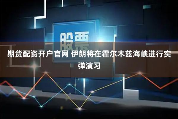 期货配资开户官网 伊朗将在霍尔木兹海峡进行实弹演习