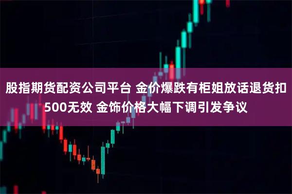 股指期货配资公司平台 金价爆跌有柜姐放话退货扣500无效 金饰价格大幅下调引发争议