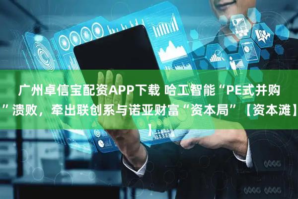 广州卓信宝配资APP下载 哈工智能“PE式并购”溃败，牵出联创系与诺亚财富“资本局”【资本滩】