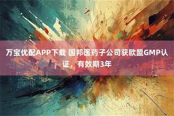 万宝优配APP下载 国邦医药子公司获欧盟GMP认证，有效期3年