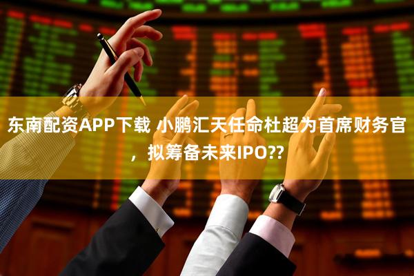 东南配资APP下载 小鹏汇天任命杜超为首席财务官，拟筹备未来IPO??
