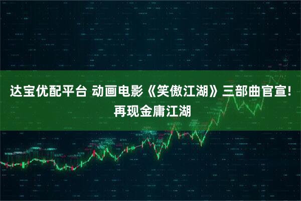 达宝优配平台 动画电影《笑傲江湖》三部曲官宣! 再现金庸江湖