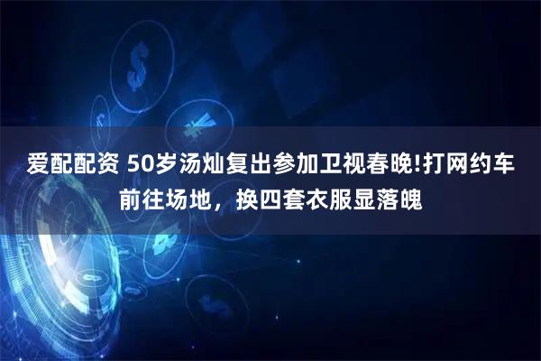 爱配配资 50岁汤灿复出参加卫视春晚!打网约车前往场地，换四套衣服显落魄