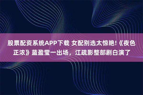 股票配资系统APP下载 女配别选太惊艳!《夜色正浓》蓝盈莹一出场，江疏影整部剧白演了