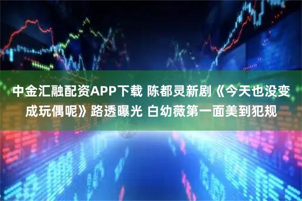 中金汇融配资APP下载 陈都灵新剧《今天也没变成玩偶呢》路透曝光 白幼薇第一面美到犯规