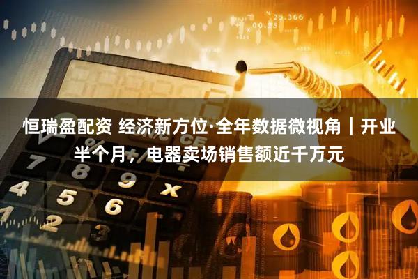 恒瑞盈配资 经济新方位·全年数据微视角｜开业半个月，电器卖场销售额近千万元