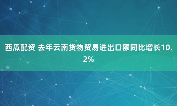 西瓜配资 去年云南货物贸易进出口额同比增长10.2%