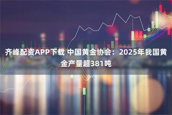 齐峰配资APP下载 中国黄金协会：2025年我国黄金产量超381吨