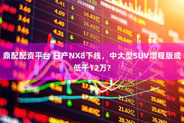 鼎配配资平台 日产NX8下线，中大型SUV增程版或低于12万?