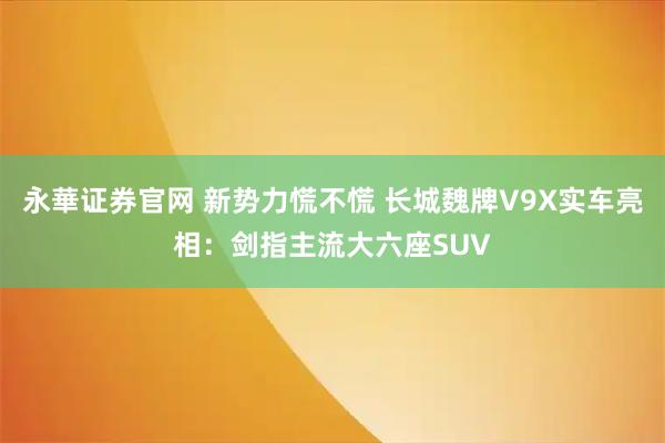 永華证券官网 新势力慌不慌 长城魏牌V9X实车亮相：剑指主流大六座SUV