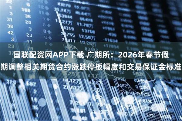 国联配资网APP下载 广期所：2026年春节假期调整相关期货合约涨跌停板幅度和交易保证金标准